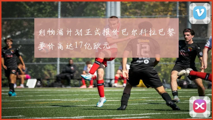 利物浦计划正式报价巴尔科拉巴黎要价高达17亿欧元