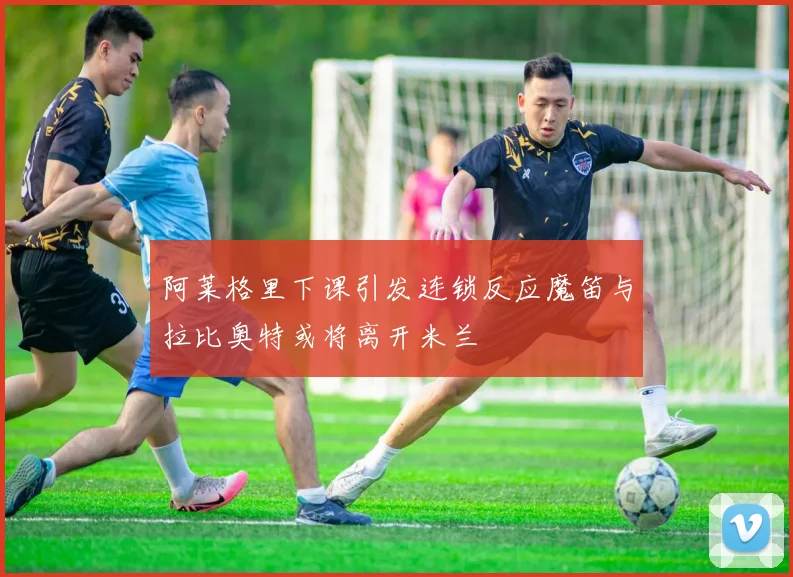 阿莱格里下课引发连锁反应魔笛与拉比奥特或将离开米兰