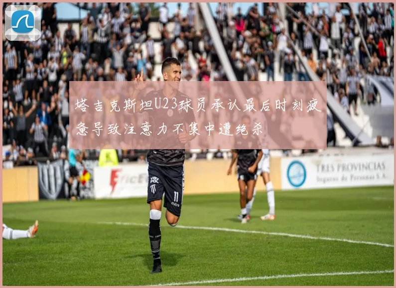 塔吉克斯坦U23球员承认最后时刻疲惫导致注意力不集中遭绝杀