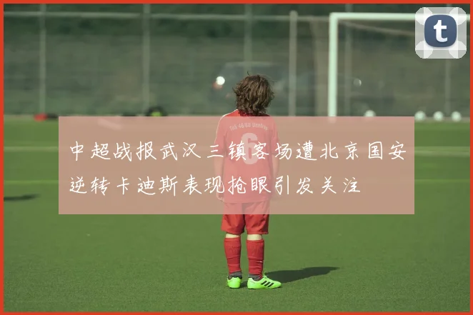 中超战报武汉三镇客场遭北京国安逆转卡迪斯表现抢眼引发关注