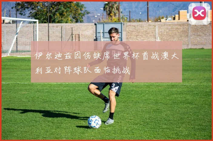 伊尔迪兹因伤缺席世界杯首战澳大利亚对阵球队面临挑战