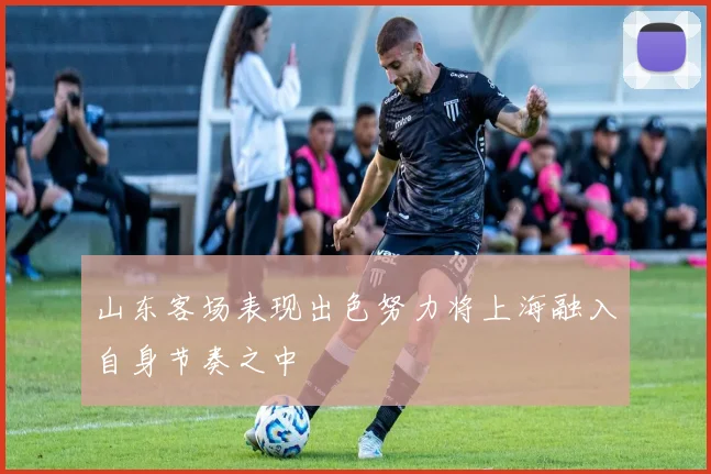 山东客场表现出色努力将上海融入自身节奏之中