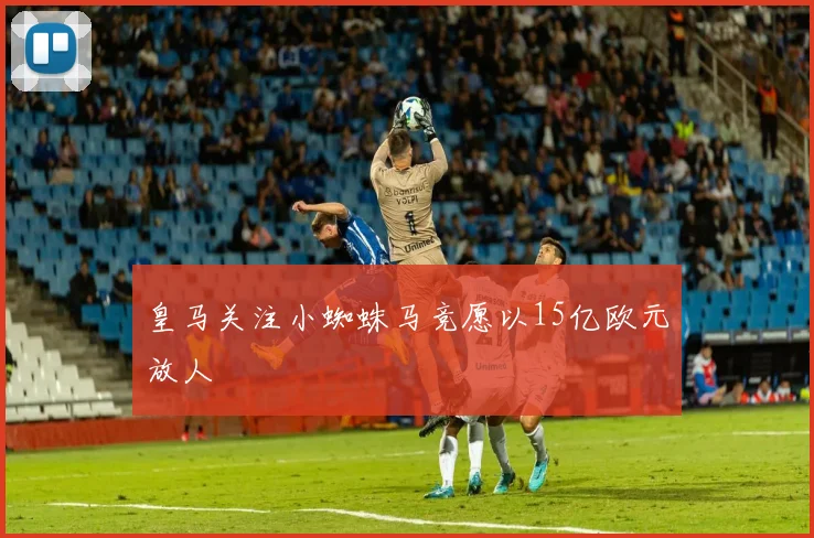 皇马关注小蜘蛛马竞愿以15亿欧元放人