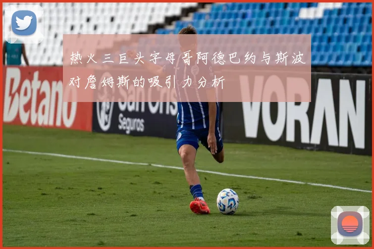 热火三巨头字母哥阿德巴约与斯波对詹姆斯的吸引力分析