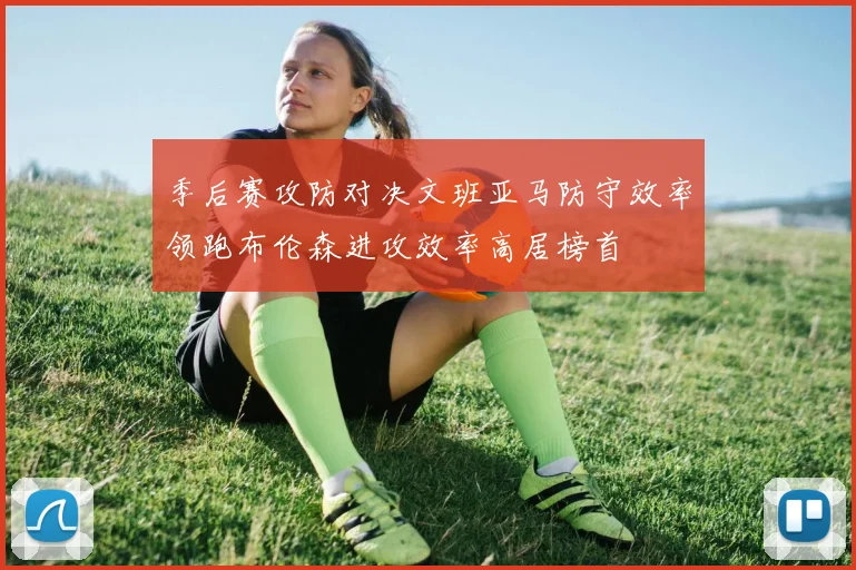 季后赛攻防对决文班亚马防守效率领跑布伦森进攻效率高居榜首