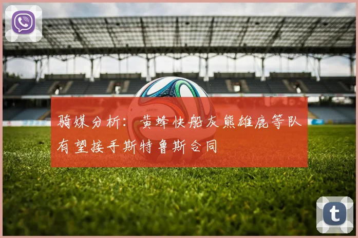 骑媒分析：黄蜂快船灰熊雄鹿等队有望接手斯特鲁斯合同