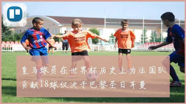 皇马球员在世界杯历史上为法国队贡献18球仅次于巴黎圣日耳曼