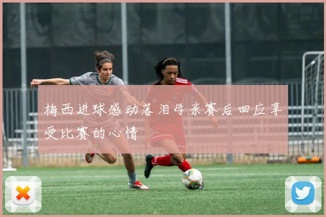 梅西进球感动落泪母亲赛后回应享受比赛的心情