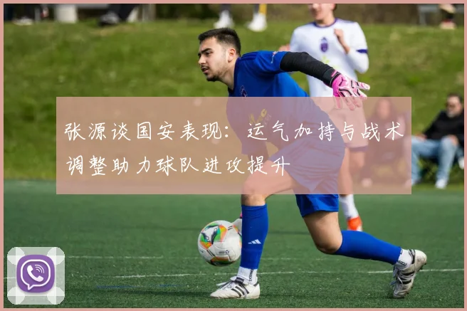 张源谈国安表现：运气加持与战术调整助力球队进攻提升